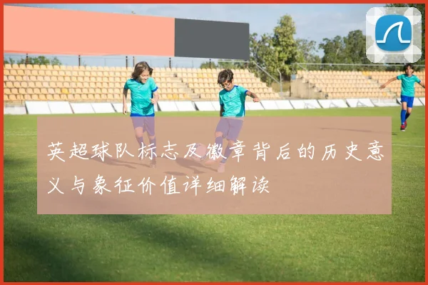 英超球队标志及徽章背后的历史意义与象征价值详细解读