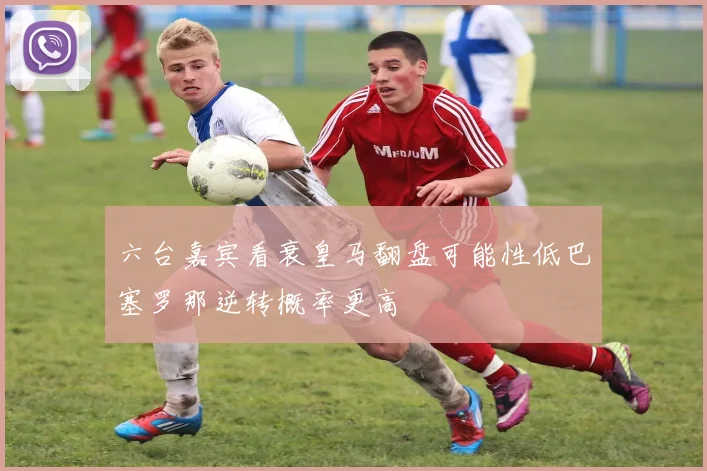 六台嘉宾看衰皇马翻盘可能性低巴塞罗那逆转概率更高