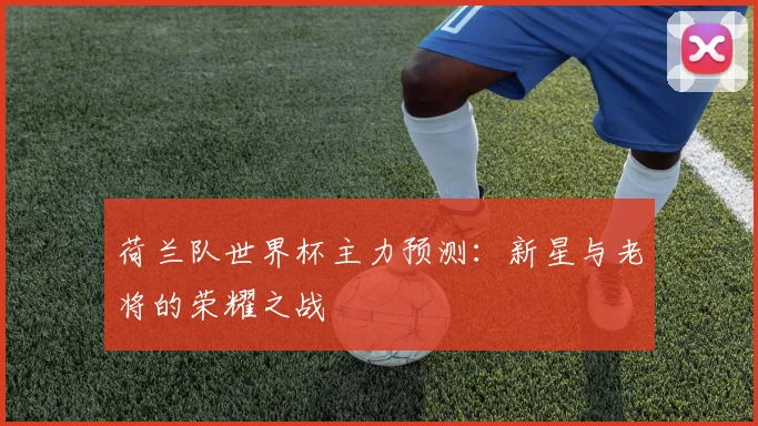 荷兰队世界杯主力预测:新星与老将的荣耀之战